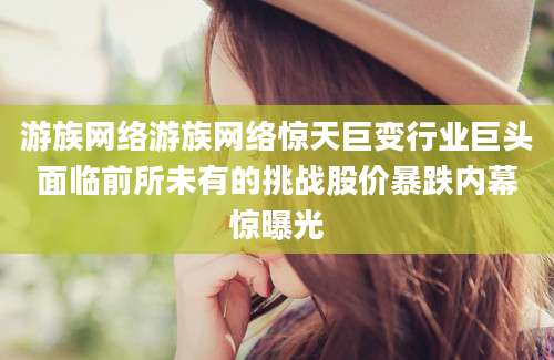 游族网络游族网络惊天巨变行业巨头面临前所未有的挑战股价暴跌内幕惊曝光