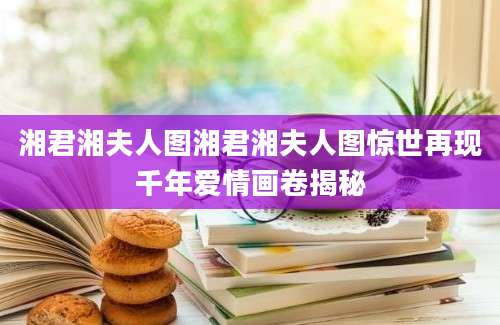 湘君湘夫人图湘君湘夫人图惊世再现千年爱情画卷揭秘