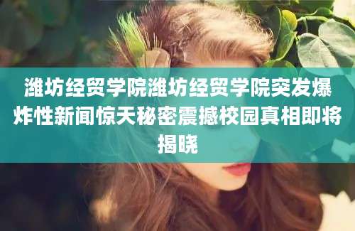 潍坊经贸学院潍坊经贸学院突发爆炸性新闻惊天秘密震撼校园真相即将揭晓