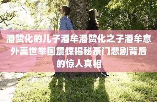 潘赞化的儿子潘牟潘赞化之子潘牟意外离世举国震惊揭秘豪门悲剧背后的惊人真相