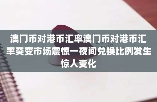 澳门币对港币汇率澳门币对港币汇率突变市场震惊一夜间兑换比例发生惊人变化