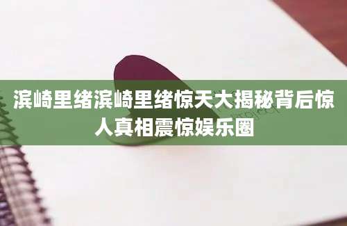 滨崎里绪滨崎里绪惊天大揭秘背后惊人真相震惊娱乐圈