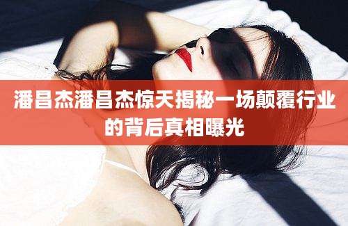 潘昌杰潘昌杰惊天揭秘一场颠覆行业的背后真相曝光