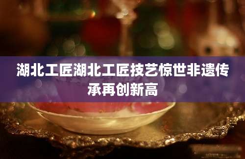 湖北工匠湖北工匠技艺惊世非遗传承再创新高