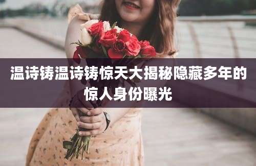 温诗铸温诗铸惊天大揭秘隐藏多年的惊人身份曝光