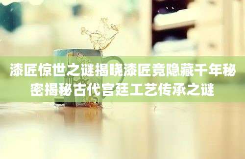 漆匠惊世之谜揭晓漆匠竟隐藏千年秘密揭秘古代宫廷工艺传承之谜