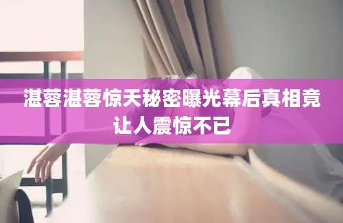 湛蓉湛蓉惊天秘密曝光幕后真相竟让人震惊不已