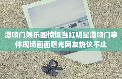 激吻门娱乐圈惊爆当红明星激吻门事件现场画面曝光网友热议不止