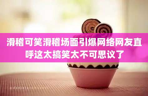 滑稽可笑滑稽场面引爆网络网友直呼这太搞笑太不可思议了