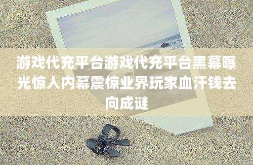 游戏代充平台游戏代充平台黑幕曝光惊人内幕震惊业界玩家血汗钱去向成谜