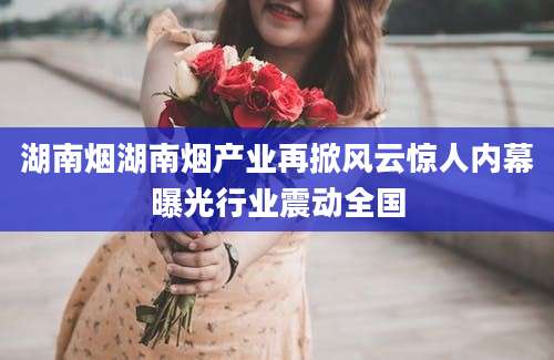 湖南烟湖南烟产业再掀风云惊人内幕曝光行业震动全国