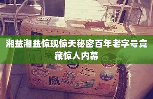 湘益湘益惊现惊天秘密百年老字号竟藏惊人内幕