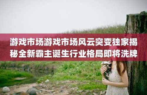 游戏市场游戏市场风云突变独家揭秘全新霸主诞生行业格局即将洗牌