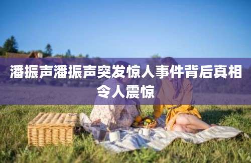 潘振声潘振声突发惊人事件背后真相令人震惊