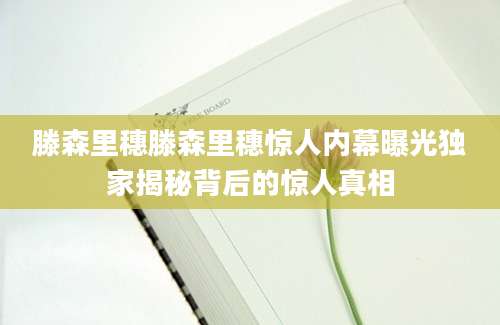 滕森里穗滕森里穗惊人内幕曝光独家揭秘背后的惊人真相