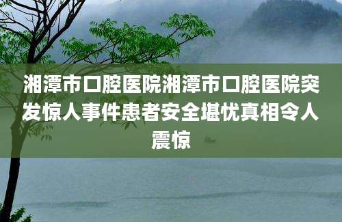 湘潭市口腔医院湘潭市口腔医院突发惊人事件患者安全堪忧真相令人震惊