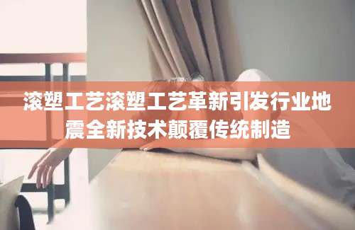 滚塑工艺滚塑工艺革新引发行业地震全新技术颠覆传统制造