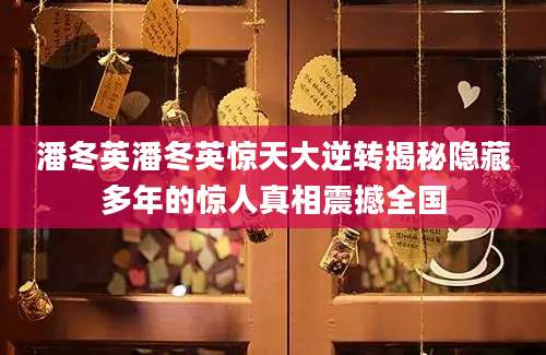 潘冬英潘冬英惊天大逆转揭秘隐藏多年的惊人真相震撼全国