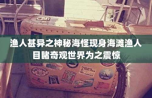 渔人甚异之神秘海怪现身海滩渔人目睹奇观世界为之震惊
