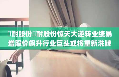 澲耐股份澲耐股份惊天大逆转业绩暴增股价飙升行业巨头或将重新洗牌