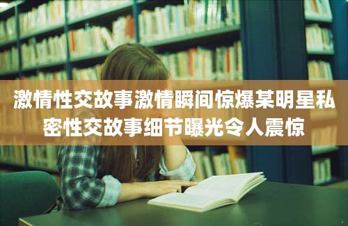 激情性交故事激情瞬间惊爆某明星私密性交故事细节曝光令人震惊