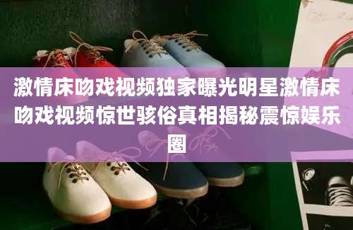 激情床吻戏视频独家曝光明星激情床吻戏视频惊世骇俗真相揭秘震惊娱乐圈