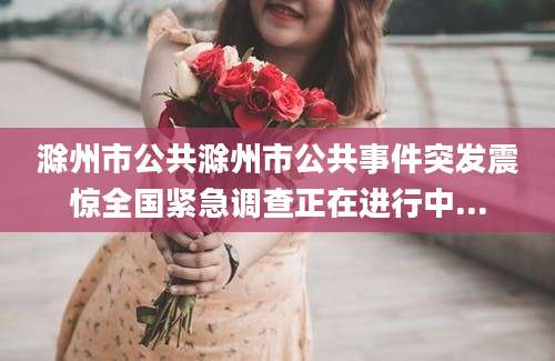 滁州市公共滁州市公共事件突发震惊全国紧急调查正在进行中...