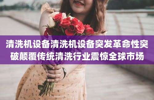 清洗机设备清洗机设备突发革命性突破颠覆传统清洗行业震惊全球市场