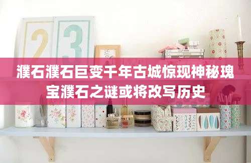 濮石濮石巨变千年古城惊现神秘瑰宝濮石之谜或将改写历史