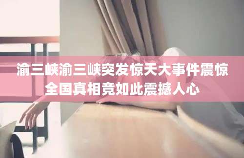 渝三峡渝三峡突发惊天大事件震惊全国真相竟如此震撼人心
