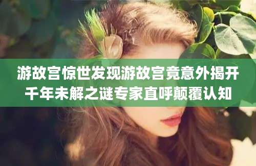 游故宫惊世发现游故宫竟意外揭开千年未解之谜专家直呼颠覆认知