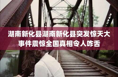 湖南新化县湖南新化县突发惊天大事件震惊全国真相令人咋舌