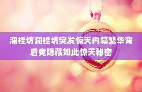 澜桂坊澜桂坊突发惊天内幕繁华背后竟隐藏如此惊天秘密