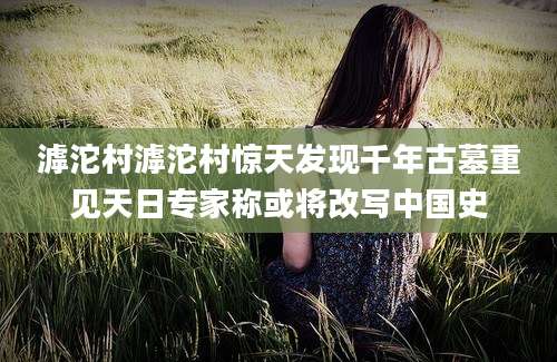 滹沱村滹沱村惊天发现千年古墓重见天日专家称或将改写中国史