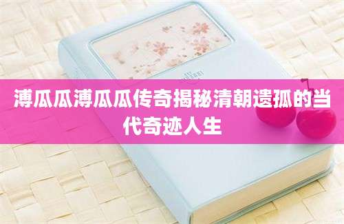 溥瓜瓜溥瓜瓜传奇揭秘清朝遗孤的当代奇迹人生