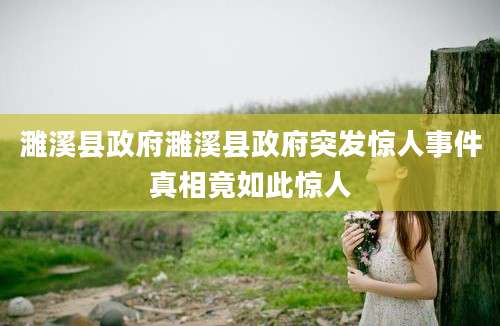 濉溪县政府濉溪县政府突发惊人事件真相竟如此惊人