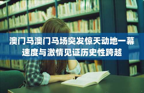 澳门马澳门马场突发惊天动地一幕速度与激情见证历史性跨越