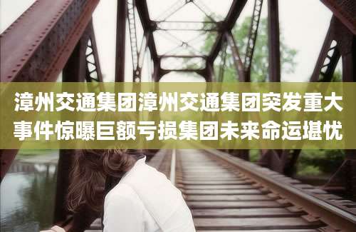 漳州交通集团漳州交通集团突发重大事件惊曝巨额亏损集团未来命运堪忧