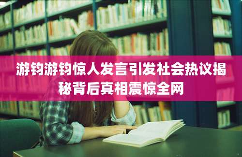 游钧游钧惊人发言引发社会热议揭秘背后真相震惊全网