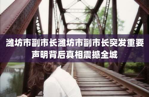 潍坊市副市长潍坊市副市长突发重要声明背后真相震撼全城
