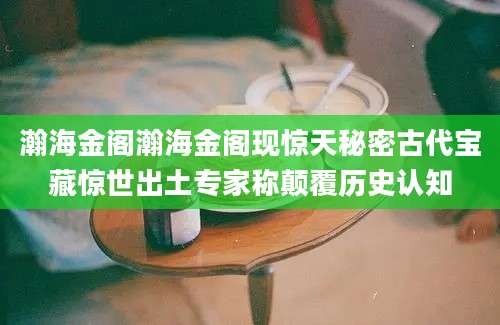 瀚海金阁瀚海金阁现惊天秘密古代宝藏惊世出土专家称颠覆历史认知