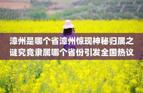漳州是哪个省漳州惊现神秘归属之谜究竟隶属哪个省份引发全国热议