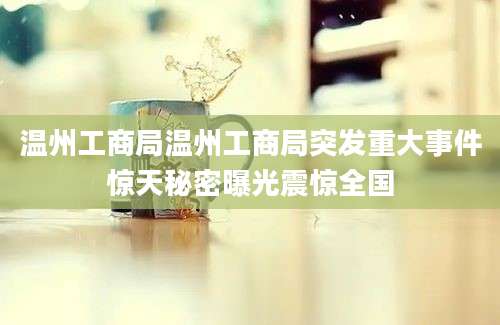 温州工商局温州工商局突发重大事件惊天秘密曝光震惊全国