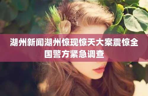 湖州新闻湖州惊现惊天大案震惊全国警方紧急调查