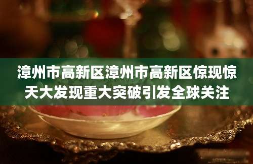 漳州市高新区漳州市高新区惊现惊天大发现重大突破引发全球关注