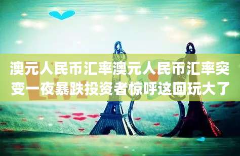 澳元人民币汇率澳元人民币汇率突变一夜暴跌投资者惊呼这回玩大了