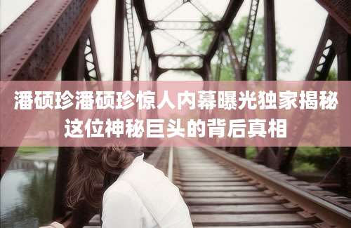 潘硕珍潘硕珍惊人内幕曝光独家揭秘这位神秘巨头的背后真相