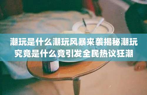 潮玩是什么潮玩风暴来袭揭秘潮玩究竟是什么竟引发全民热议狂潮