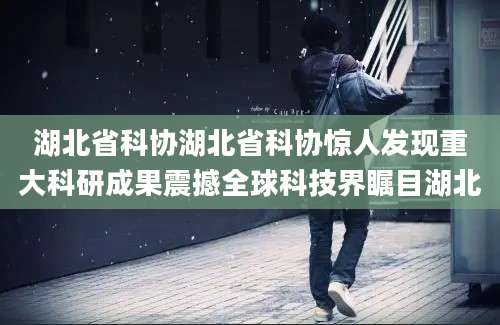 湖北省科协湖北省科协惊人发现重大科研成果震撼全球科技界瞩目湖北