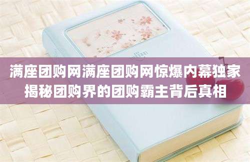 满座团购网满座团购网惊爆内幕独家揭秘团购界的团购霸主背后真相